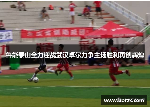 鲁能泰山全力迎战武汉卓尔力争主场胜利再创辉煌